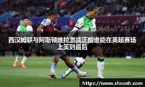 西汉姆联与阿斯顿维拉激战正酣谁能在英超赛场上笑到最后